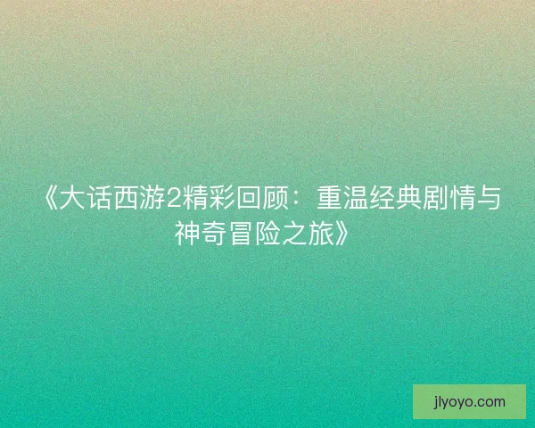 《大话西游2精彩回顾：重温经典剧情与神奇冒险之旅》
