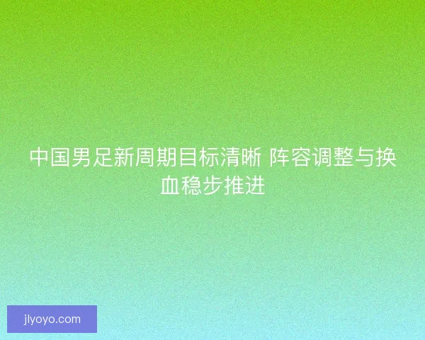 中国男足新周期目标清晰 阵容调整与换血稳步推进