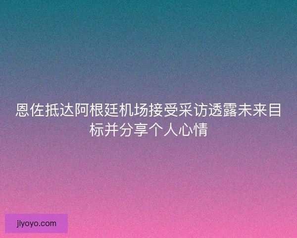恩佐抵达阿根廷机场接受采访透露未来目标并分享个人心情