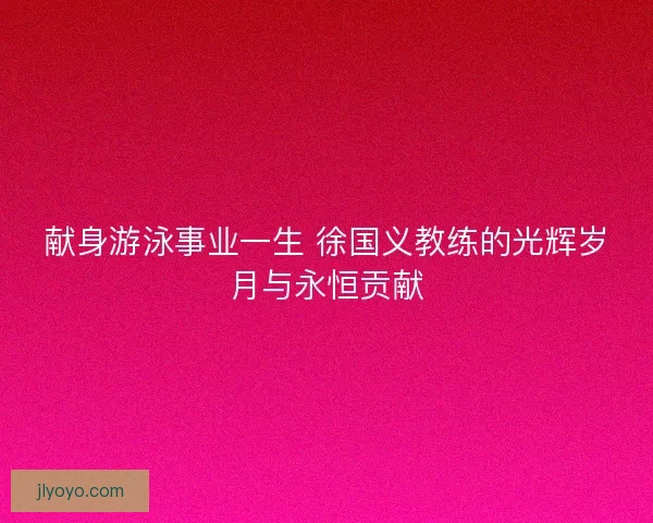 献身游泳事业一生 徐国义教练的光辉岁月与永恒贡献