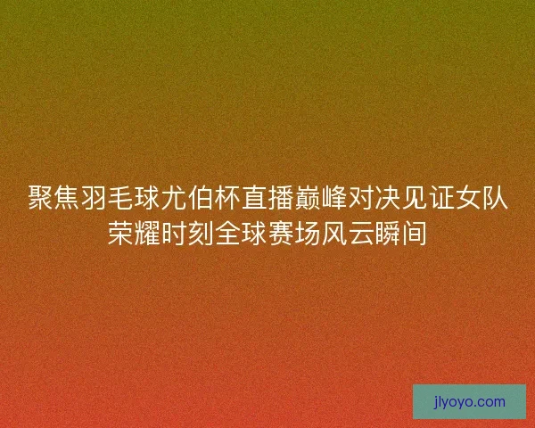 聚焦羽毛球尤伯杯直播巅峰对决见证女队荣耀时刻全球赛场风云瞬间