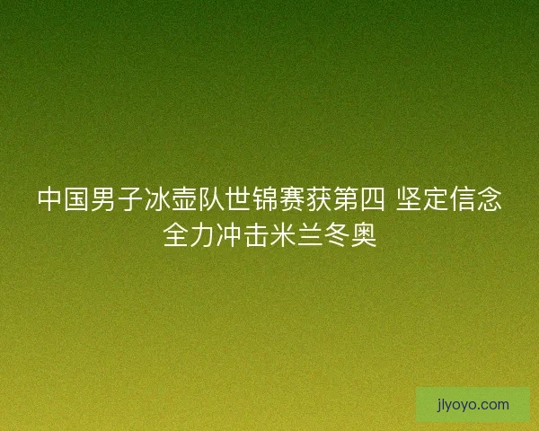 中国男子冰壶队世锦赛获第四 坚定信念全力冲击米兰冬奥