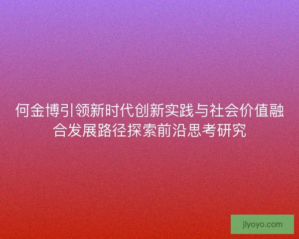何金博引领新时代创新实践与社会价值融合发展路径探索前沿思考研究