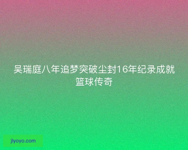 吴瑞庭八年追梦突破尘封16年纪录成就篮球传奇