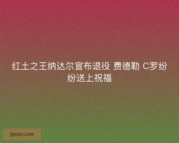 红土之王纳达尔宣布退役 费德勒 C罗纷纷送上祝福
