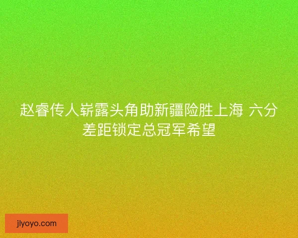 赵睿传人崭露头角助新疆险胜上海 六分差距锁定总冠军希望
