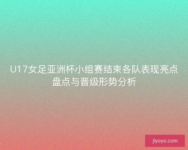 U17女足亚洲杯小组赛结束各队表现亮点盘点与晋级形势分析