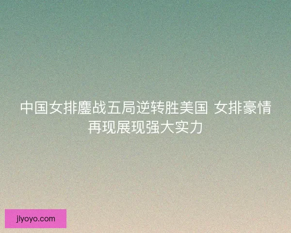 中国女排鏖战五局逆转胜美国 女排豪情再现展现强大实力