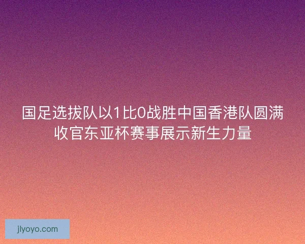 国足选拔队以1比0战胜中国香港队圆满收官东亚杯赛事展示新生力量
