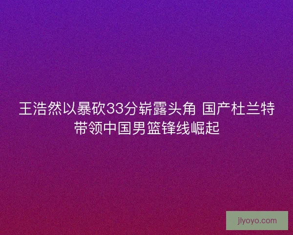 王浩然以暴砍33分崭露头角 国产杜兰特带领中国男篮锋线崛起