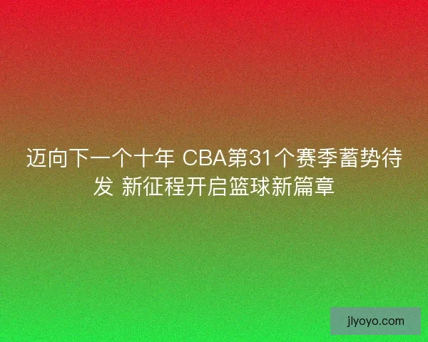 迈向下一个十年 CBA第31个赛季蓄势待发 新征程开启篮球新篇章