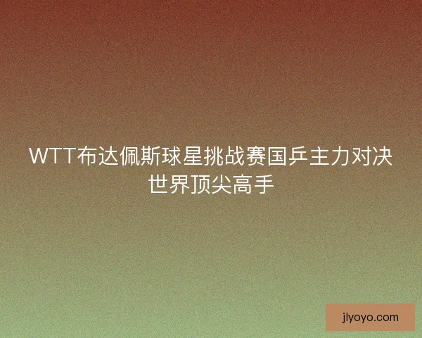 WTT布达佩斯球星挑战赛国乒主力对决世界顶尖高手