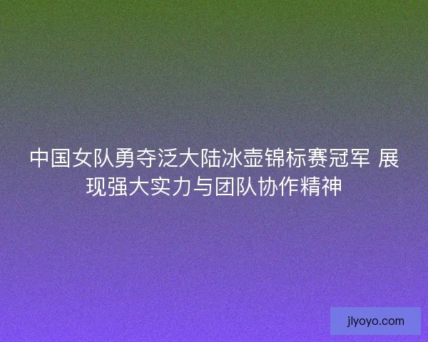 中国女队勇夺泛大陆冰壶锦标赛冠军 展现强大实力与团队协作精神