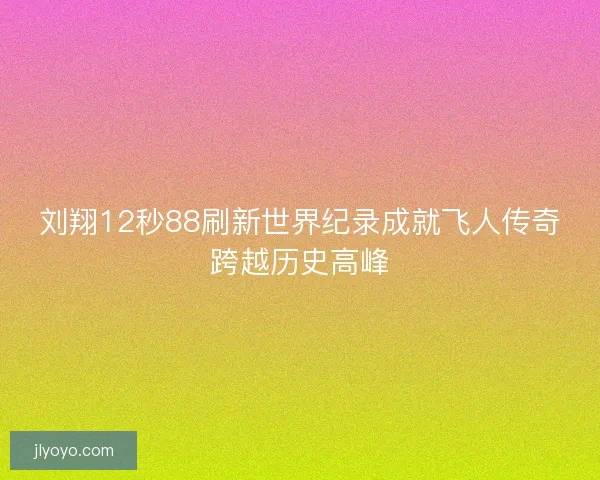 刘翔12秒88刷新世界纪录成就飞人传奇跨越历史高峰