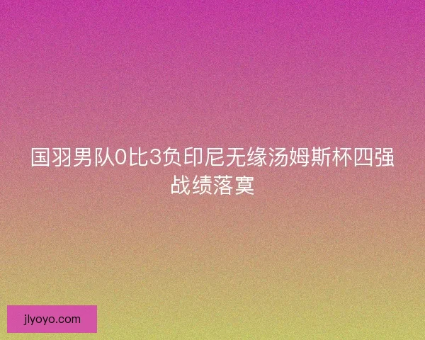 国羽男队0比3负印尼无缘汤姆斯杯四强战绩落寞