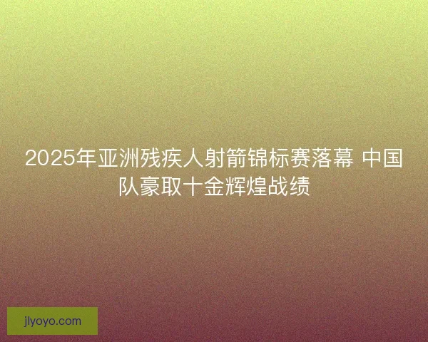 2025年亚洲残疾人射箭锦标赛落幕 中国队豪取十金辉煌战绩