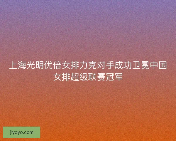 上海光明优倍女排力克对手成功卫冕中国女排超级联赛冠军