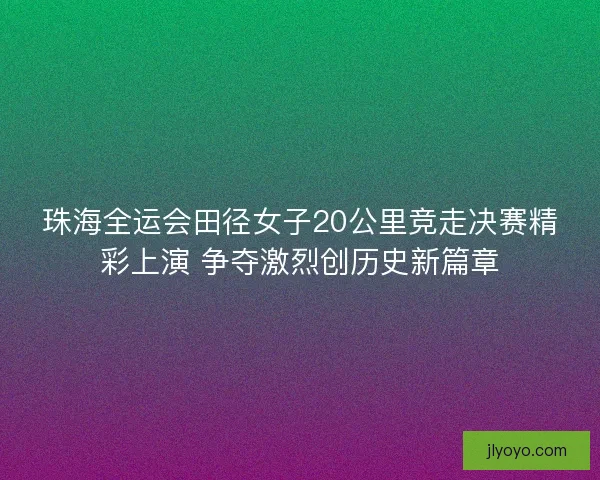 珠海全运会田径女子20公里竞走决赛精彩上演 争夺激烈创历史新篇章