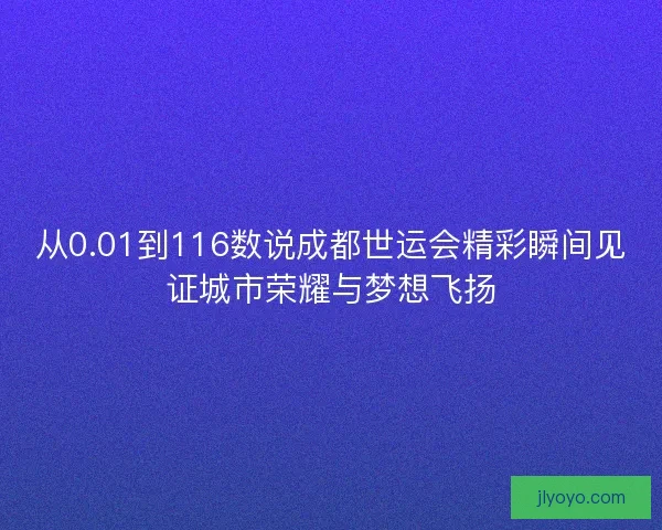 从0.01到116数说成都世运会精彩瞬间见证城市荣耀与梦想飞扬 从0.01到116数说成都世运会精彩瞬间见证城市荣耀与梦想飞扬