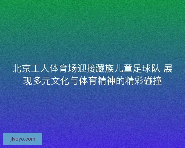 北京工人体育场迎接藏族儿童足球队 展现多元文化与体育精神的精彩碰撞
