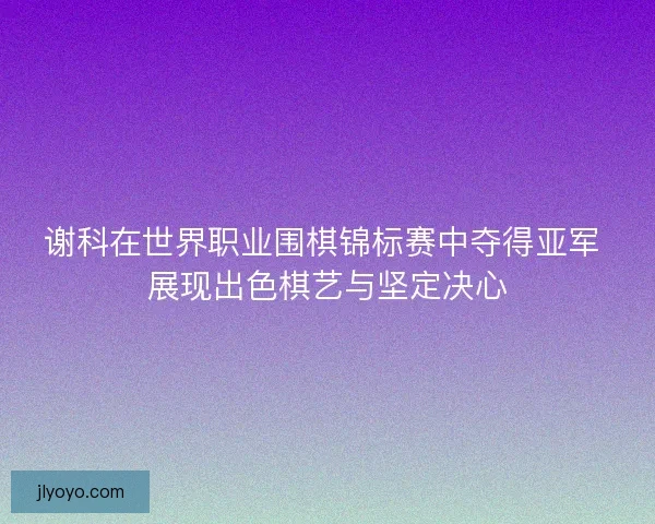 谢科在世界职业围棋锦标赛中夺得亚军 展现出色棋艺与坚定决心 谢科在世界职业围棋锦标赛中夺得亚军 展现出色棋艺与坚定决心