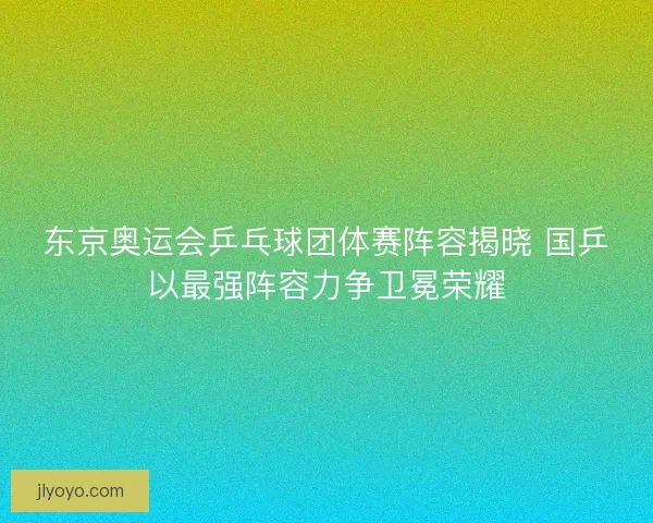 东京奥运会乒乓球团体赛阵容揭晓 国乒以最强阵容力争卫冕荣耀 东京奥运会乒乓球团体赛阵容揭晓 国乒以最强阵容力争卫冕荣耀