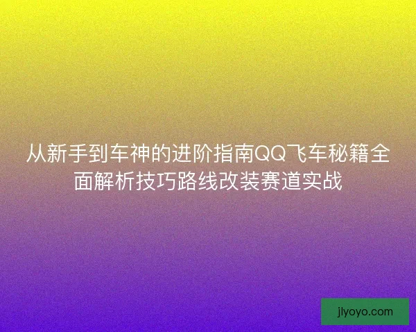 从新手到车神的进阶指南QQ飞车秘籍全面解析技巧路线改装赛道实战 从新手到车神的进阶指南QQ飞车秘籍全面解析技巧路线改装赛道实战