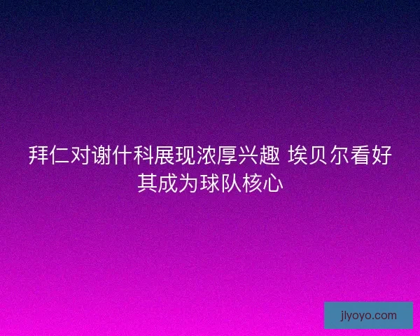 拜仁对谢什科展现浓厚兴趣 埃贝尔看好其成为球队核心