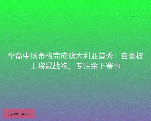 华裔中场蒂格完成澳大利亚首秀：自豪披上袋鼠战袍，专注余下赛事