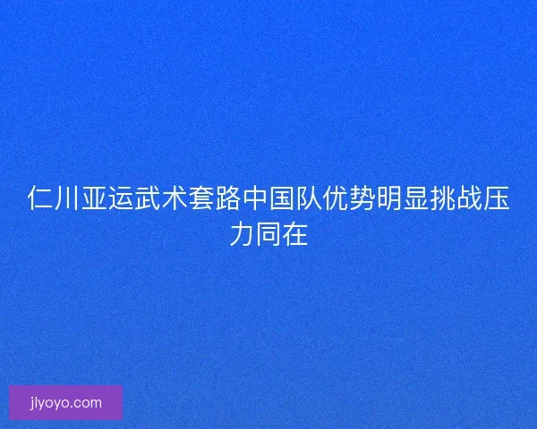 仁川亚运武术套路中国队优势明显挑战压力同在