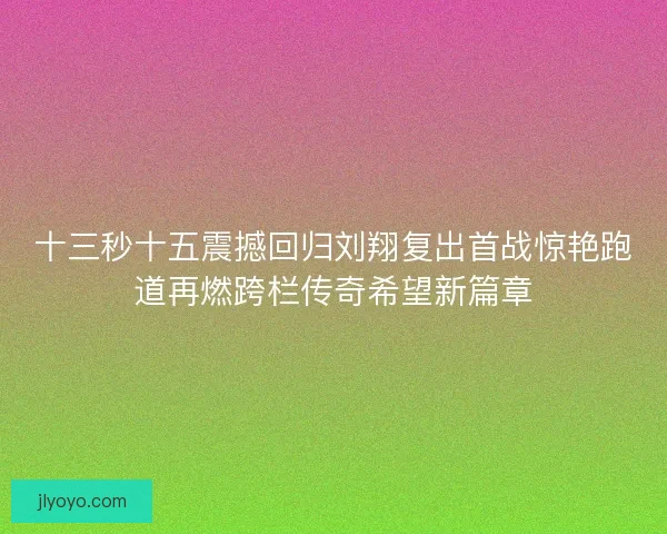 十三秒十五震撼回归刘翔复出首战惊艳跑道再燃跨栏传奇希望新篇章